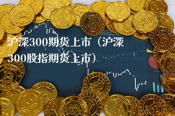 沪深300期货上市（沪深300股指期货上市）