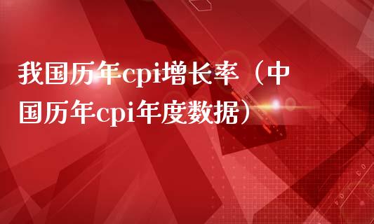 我国历年cpi增长率（中国历年cpi年度数据）