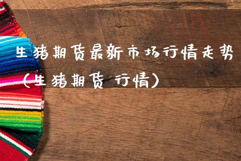 生猪期货最新市场行情走势（生猪期货 行情）_https://www.boyangwujin.com_原油期货_第1张