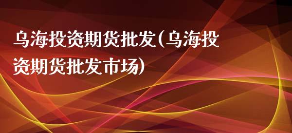 乌海投资期货批发(乌海投资期货批发市场)_https://www.boyangwujin.com_期货直播间_第1张