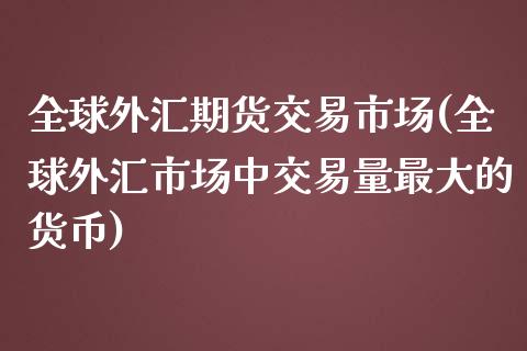 全球外汇期货交易市场(全球外汇市场中交易量最大的货币)_https://www.boyangwujin.com_原油期货_第1张