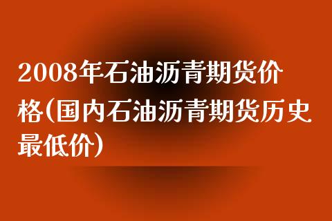 2008年石油沥青期货价格(国内石油沥青期货历史最低价)