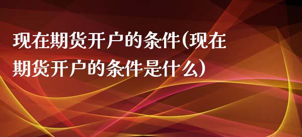 现在期货开户的条件(现在期货开户的条件是什么)
