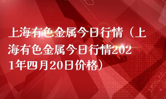 上海有色金属今日行情（上海有色金属今日行情2021年四月20日价格）_https://www.boyangwujin.com_纳指期货_第1张