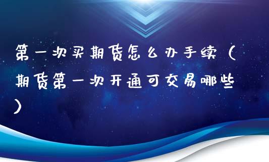 第一次买期货怎么办手续（期货第一次开通可交易哪些）_https://www.boyangwujin.com_期货直播间_第1张