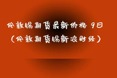 伦敦锡期货最新价格 9曰（伦敦期货锡新浪财经）