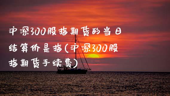 沪深300股指期货的当日结算价是指(沪深300股指期货手续费)_https://www.boyangwujin.com_期货直播间_第1张