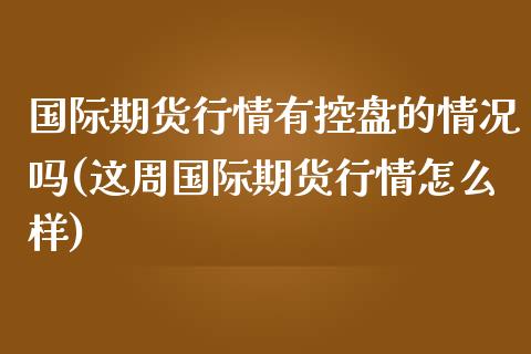 国际期货行情有控盘的情况吗(这周国际期货行情怎么样)