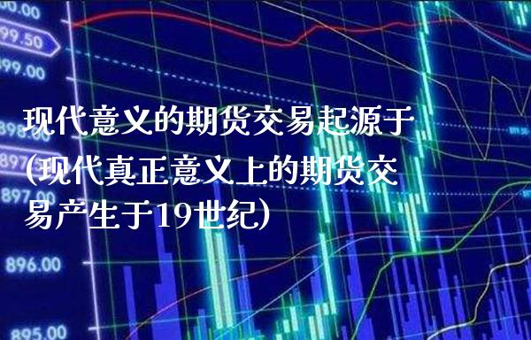 现代意义的期货交易起源于(现代真正意义上的期货交易产生于19世纪)