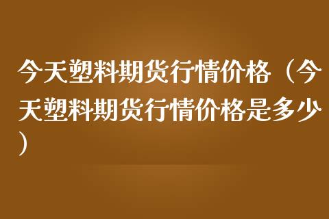 今天塑料期货行情价格（今天塑料期货行情价格是多少）