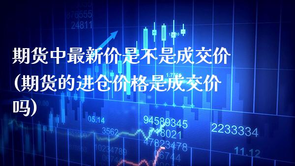期货中最新价是不是成交价(期货的进仓价格是成交价吗)_https://www.boyangwujin.com_期货直播间_第1张