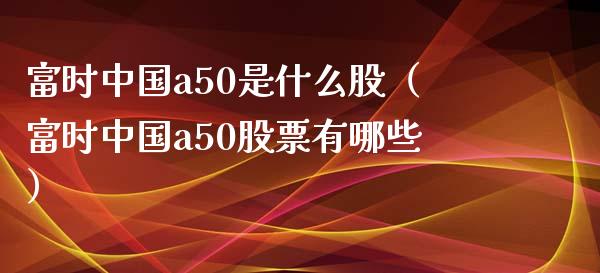 富时中国a50是什么股（富时中国a50股票有哪些）_https://www.boyangwujin.com_原油期货_第1张