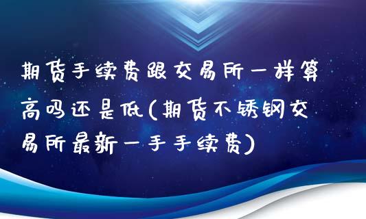 期货手续费跟交易所一样算高吗还是低(期货不锈钢交易所最新一手手续费)_https://www.boyangwujin.com_期货开户_第1张