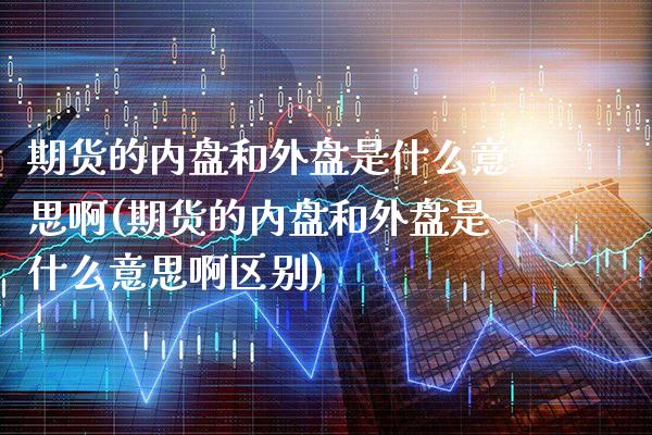 期货的内盘和外盘是什么意思啊(期货的内盘和外盘是什么意思啊区别)