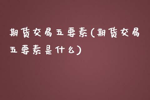 期货交易五要素(期货交易五要素是什么)