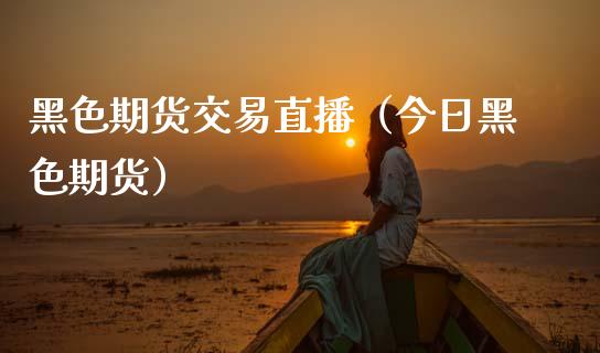 黑色期货交易直播（今日黑色期货）