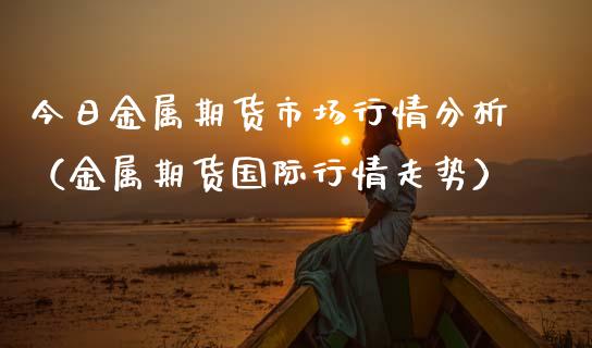 今日金属期货市场行情分析（金属期货国际行情走势）_https://www.boyangwujin.com_原油期货_第1张
