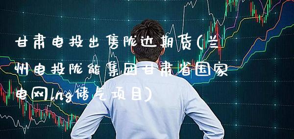 甘肃电投出售陇达期货(兰州电投陇能集团甘肃省国家电网lng储气项目)_https://www.boyangwujin.com_期货直播间_第1张