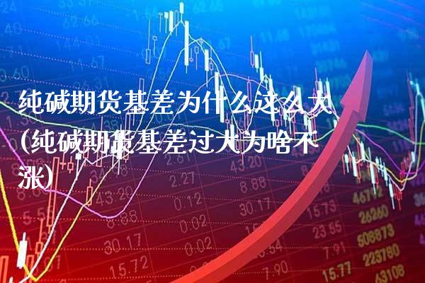 纯碱期货基差为什么这么大(纯碱期货基差过大为啥不涨)_https://www.boyangwujin.com_原油直播间_第1张