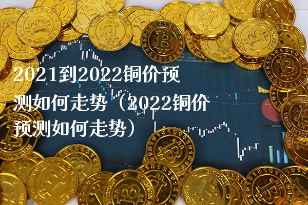 2021到2022铜价预测如何走势（2022铜价预测如何走势）