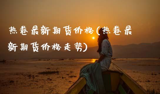 热卷最新期货价格(热卷最新期货价格走势)_https://www.boyangwujin.com_期货直播间_第1张