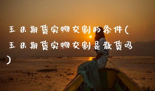 玉米期货实物交割的条件(玉米期货实物交割是散货吗)