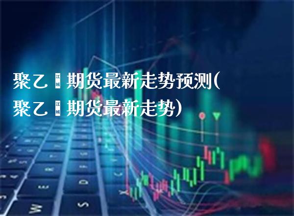聚乙烯期货最新走势预测(聚乙烯期货最新走势)