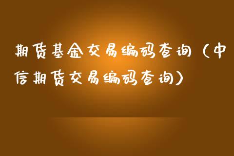 期货基金交易编码查询（中信期货交易编码查询）_https://www.boyangwujin.com_期货直播间_第1张
