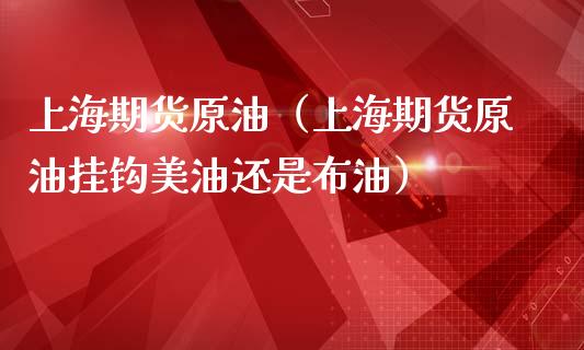 上海期货原油（上海期货原油挂钩美油还是布油）