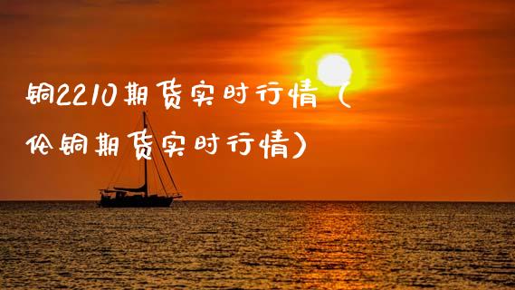 铜2210期货实时行情（伦铜期货实时行情）_https://www.boyangwujin.com_期货直播间_第1张