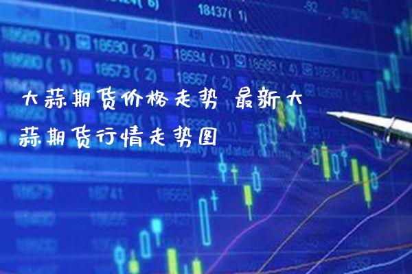 大蒜期货价格走势 最新大蒜期货行情走势图