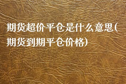 期货超价平仓是什么意思(期货到期平仓价格)