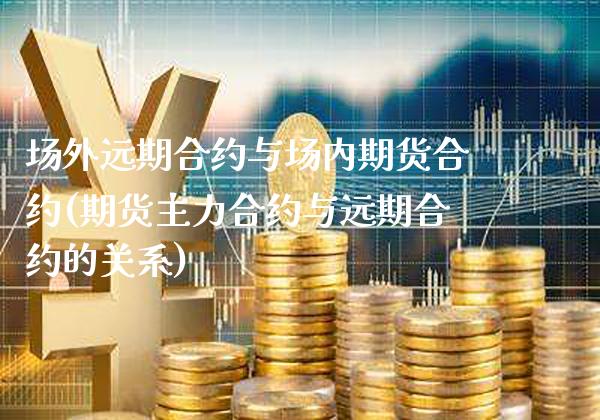 场外远期合约与场内期货合约(期货主力合约与远期合约的关系)