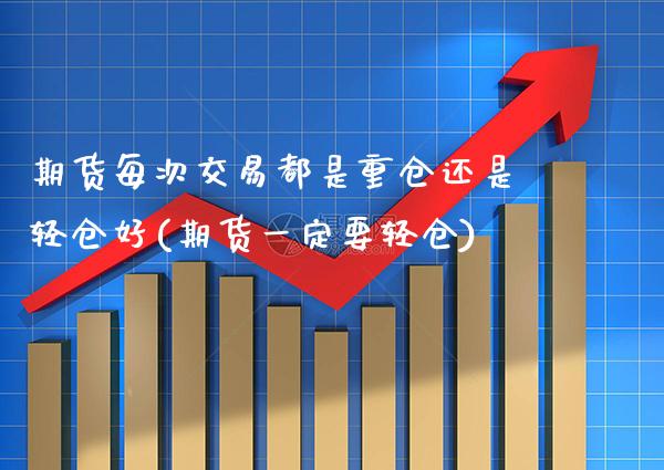 期货每次交易都是重仓还是轻仓好(期货一定要轻仓)