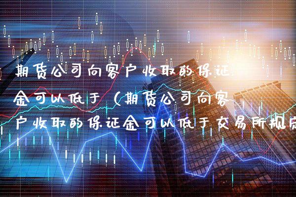 期货公司向客户收取的保证金可以低于（期货公司向客户收取的保证金可以低于交易所规定）_https://www.boyangwujin.com_期货直播间_第1张