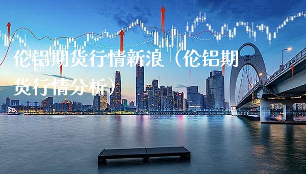 伦铝期货行情新浪（伦铝期货行情分析）