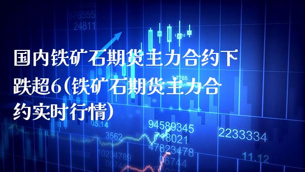 国内铁矿石期货主力合约下跌超6(铁矿石期货主力合约实时行情)