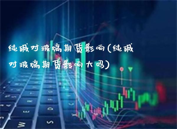 纯碱对玻璃期货影响(纯碱对玻璃期货影响大吗)_https://www.boyangwujin.com_期货直播间_第1张