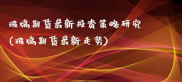 玻璃期货最新投资策略研究(玻璃期货最新走势)