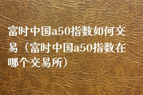 富时中国a50指数如何交易（富时中国a50指数在哪个交易所）