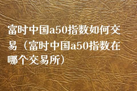 富时中国a50指数如何交易（富时中国a50指数在哪个交易所）