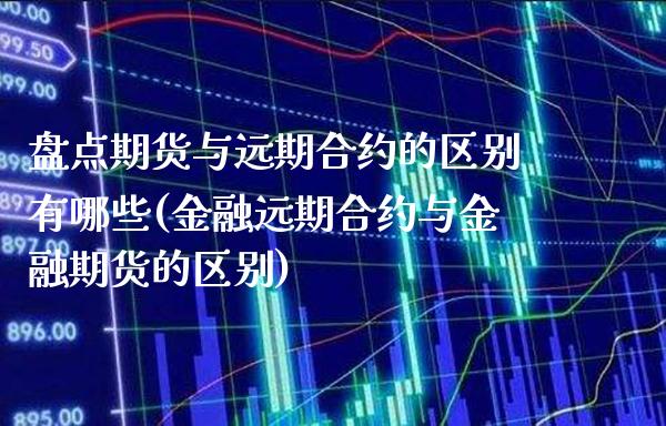 盘点期货与远期合约的区别有哪些(金融远期合约与金融期货的区别)