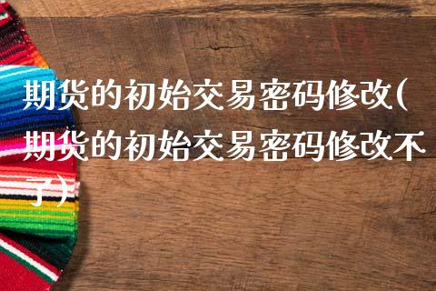 期货的初始交易密码修改(期货的初始交易密码修改不了)_https://www.boyangwujin.com_期货直播间_第1张