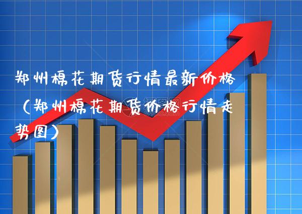 郑州棉花期货行情最新价格（郑州棉花期货价格行情走势图）