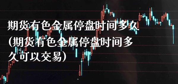 期货有色金属停盘时间多久(期货有色金属停盘时间多久可以交易)