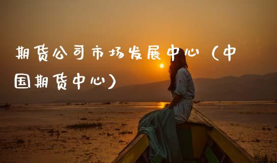 期货公司市场发展中心（中国期货中心）_https://www.boyangwujin.com_期货直播间_第1张