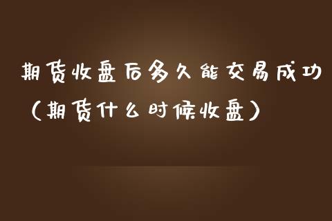 期货收盘后多久能交易成功（期货什么时候收盘）