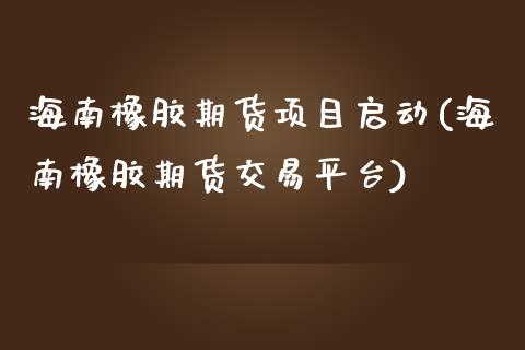 海南橡胶期货项目启动(海南橡胶期货交易平台)_https://www.boyangwujin.com_道指期货_第1张