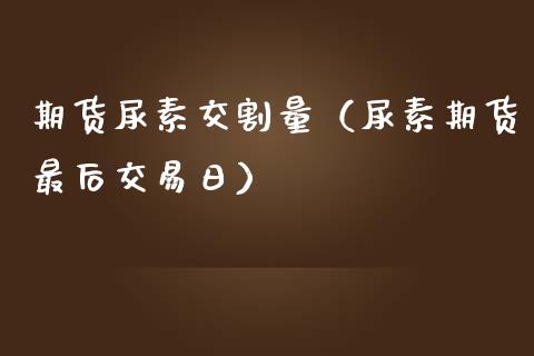 期货尿素交割量（尿素期货最后交易日）_https://www.boyangwujin.com_期货直播间_第1张