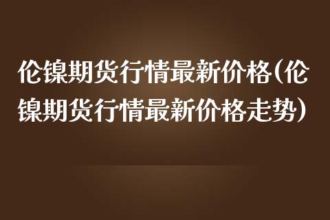 伦镍期货行情最新价格(伦镍期货行情最新价格走势)_https://www.boyangwujin.com_黄金期货_第1张